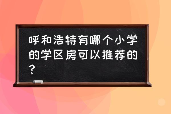 呼和浩特小区排名 呼和浩特有哪个小学的学区房可以推荐的？