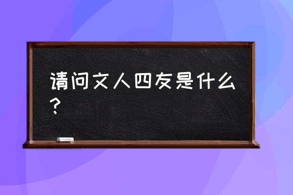 文人四友是哪几个 请问文人四友是什么？