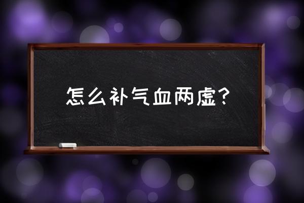 气血两虚怎么调理最有效 怎么补气血两虚？