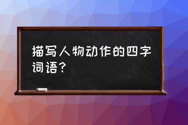 人物动作的四字词语 描写人物动作的四字词语？