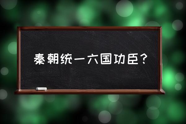 秦国统一六国的人物 秦朝统一六国功臣？