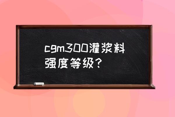 cgm高强灌浆料 cgm300灌浆料强度等级？