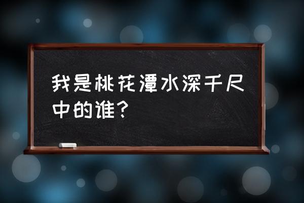 深千尺不及汪伦送我情 我是桃花潭水深千尺中的谁？