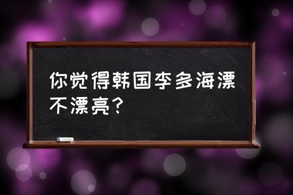 李多海整容前更漂亮 你觉得韩国李多海漂不漂亮？