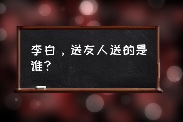 送友人李白原文 李白，送友人送的是谁？