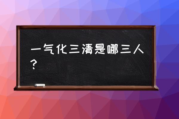 一气化三清是哪三位 一气化三清是哪三人？