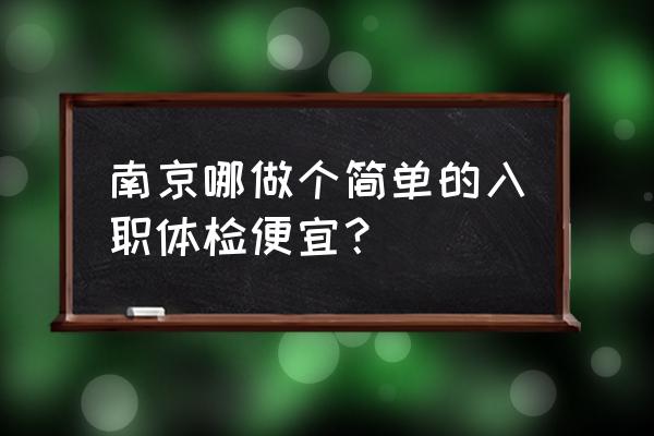 南京入职体检哪家最快 南京哪做个简单的入职体检便宜？