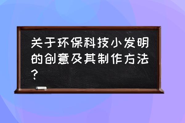 环保小发明小制作大全 关于环保科技小发明的创意及其制作方法？