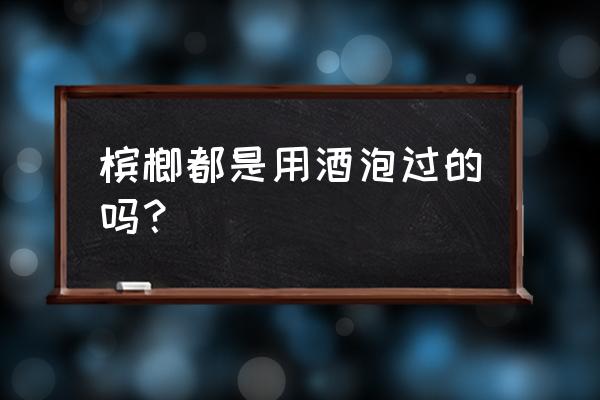 槟榔的功效与作用及禁忌 槟榔都是用酒泡过的吗？