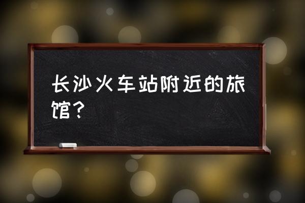 长沙火车站附近住宿 长沙火车站附近的旅馆？