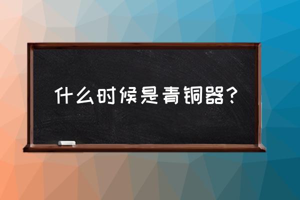 青铜器时代是什么时候 什么时候是青铜器？