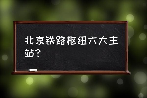 北京有几个客运站 北京铁路枢纽六大主站？