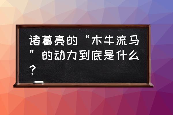 木牛流马谁发明的 诸葛亮的“木牛流马”的动力到底是什么？