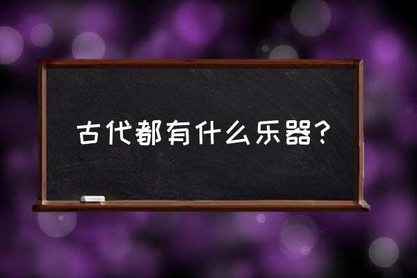 古代的乐器有哪几种 古代都有什么乐器？