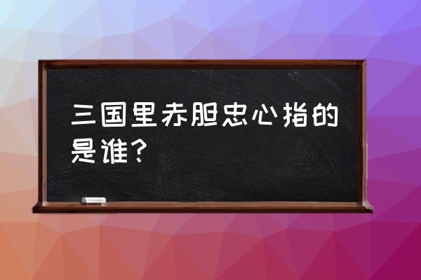 赤胆忠心是指谁 三国里赤胆忠心指的是谁？