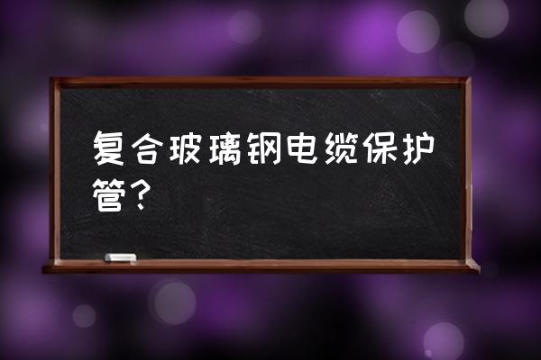 玻璃钢保护管 复合玻璃钢电缆保护管？