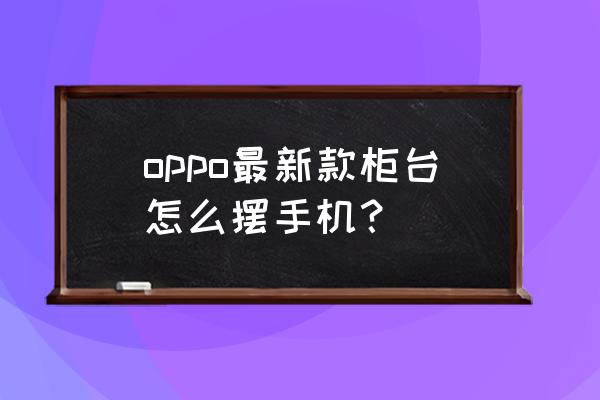 手机柜台内部如何漂亮 oppo最新款柜台怎么摆手机？