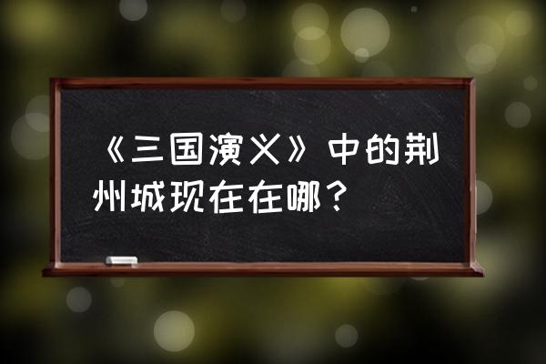 关羽失荆州是现在什么地方 《三国演义》中的荆州城现在在哪？