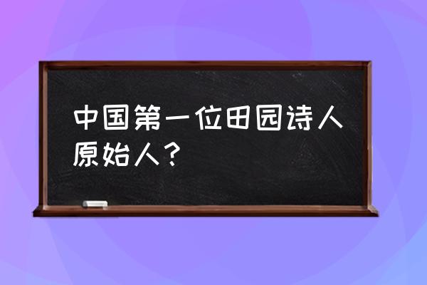 我国史上第一位田园诗人 中国第一位田园诗人原始人？