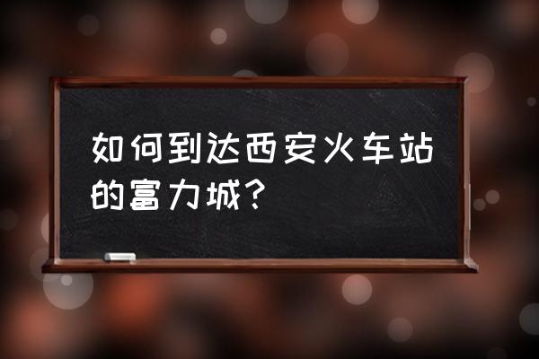 西安富力城属于哪个区 如何到达西安火车站的富力城？