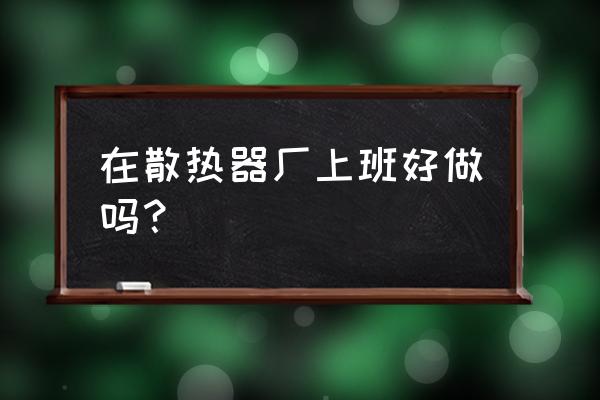 暖气片厂都干什么活 在散热器厂上班好做吗？