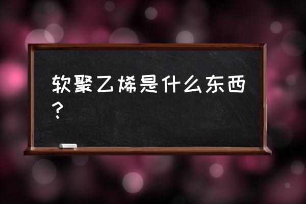 聚乙烯泡沫塑料优缺点 软聚乙烯是什么东西？