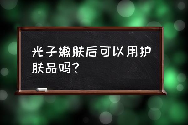 光子嫩肤后可以正常护肤吗 光子嫩肤后可以用护肤品吗？