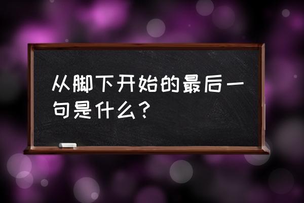 什么始于足下的上一句 从脚下开始的最后一句是什么？