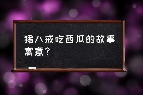 猪八戒吃西瓜讲了什么道理 猪八戒吃西瓜的故事寓意？