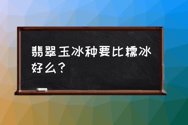 翡翠冰种好还是糯冰种好 翡翠玉冰种要比糯冰好么？