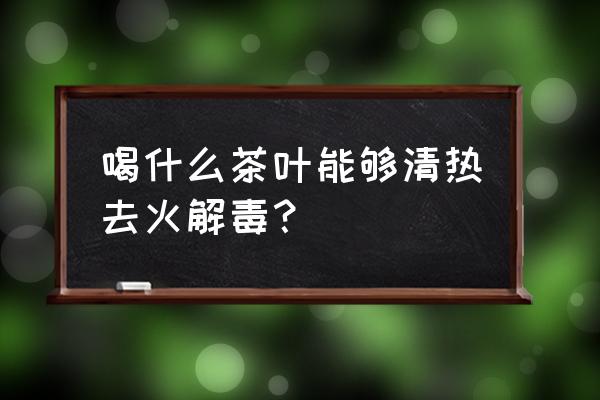 清热解毒的茶水有哪些 喝什么茶叶能够清热去火解毒？