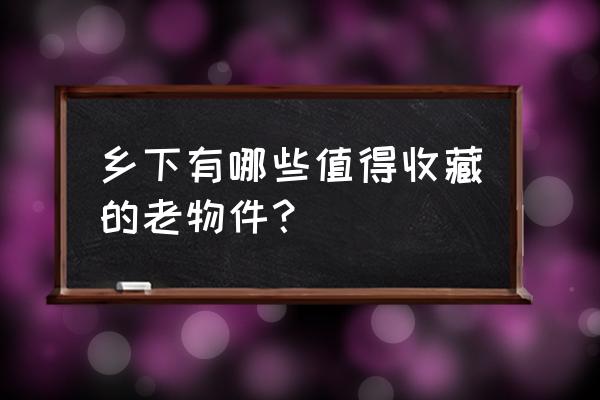 农村的老木头古董收藏 乡下有哪些值得收藏的老物件？