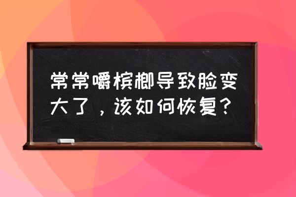 吃槟榔脸变大怎样恢复 常常嚼槟榔导致脸变大了，该如何恢复？