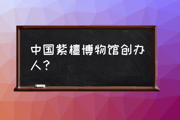 紫檀博物馆在哪 中国紫檀博物馆创办人？