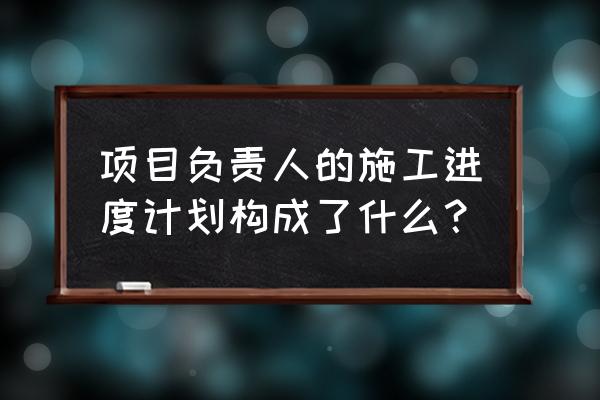 施工进度计划内容 项目负责人的施工进度计划构成了什么？