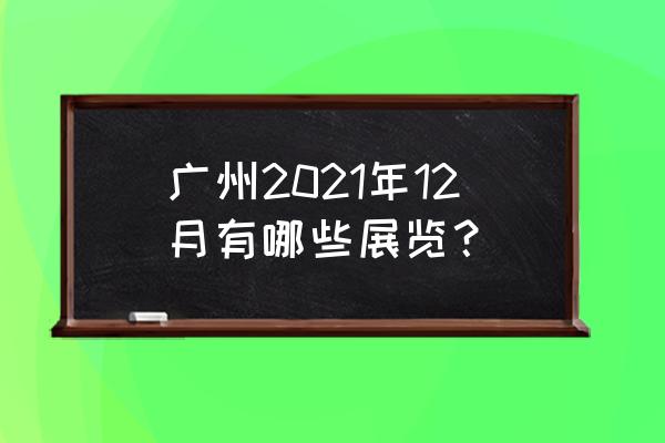 广州最近有什么展会 广州2021年12月有哪些展览？