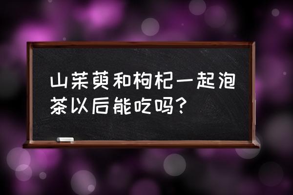 山萸肉和什么搭配最好 山茱萸和枸杞一起泡茶以后能吃吗？