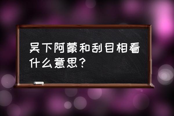 吴下阿蒙是什么意思 吴下阿蒙和刮目相看什么意思？