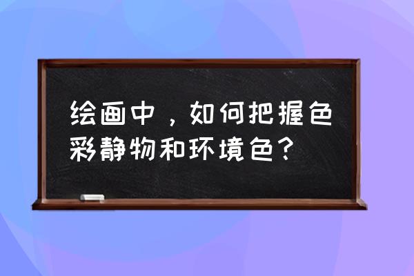 色彩静物大关系 绘画中，如何把握色彩静物和环境色？