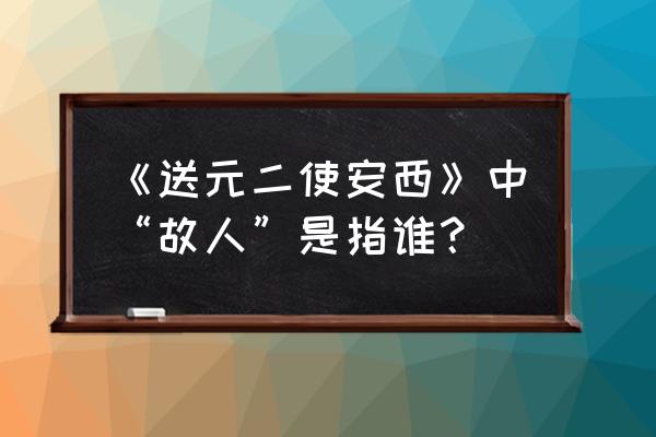 劝君更尽一杯酒故人是指 《送元二使安西》中“故人”是指谁？