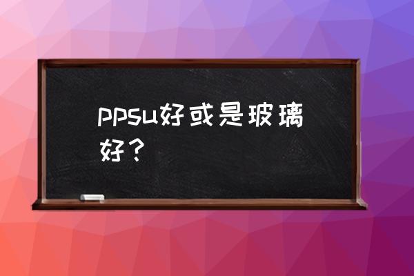 ppsu是什么材质好还是玻璃 ppsu好或是玻璃好？