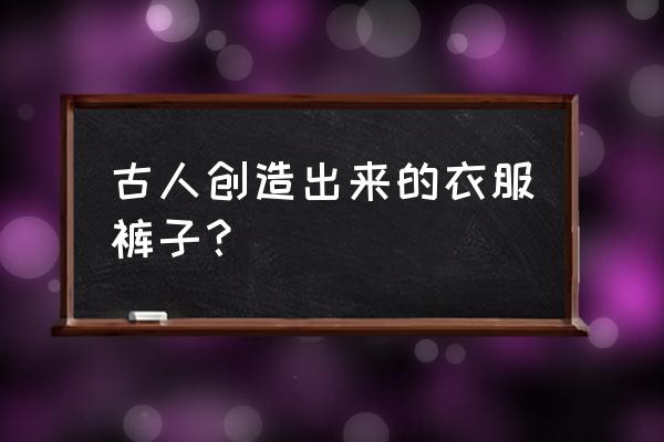 古代衣服分为几类 古人创造出来的衣服裤子？