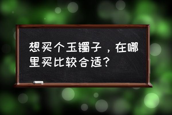 卖玉镯的品牌店有哪些 想买个玉镯子，在哪里买比较合适？