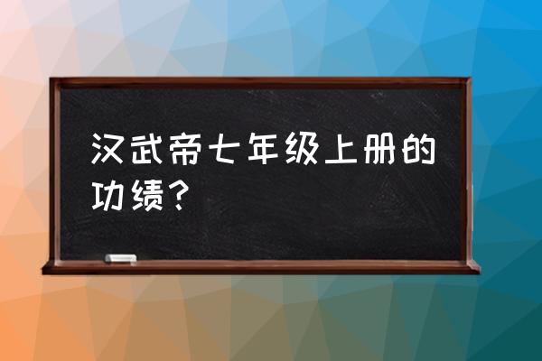 汉武帝主要历史功绩 汉武帝七年级上册的功绩？