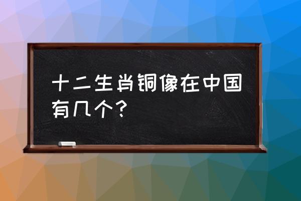 十二铜首中国有几个 十二生肖铜像在中国有几个？