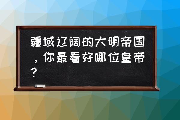 大明诸天帝国 疆域辽阔的大明帝国，你最看好哪位皇帝？