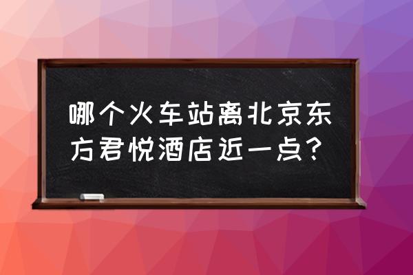 东方君悦公寓 哪个火车站离北京东方君悦酒店近一点？