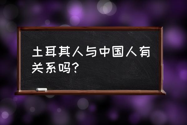 土耳其人与中国人的关系 土耳其人与中国人有关系吗？