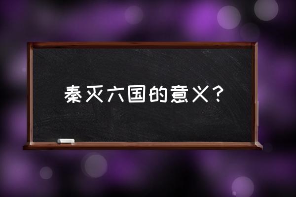 秦灭六国的意义 秦灭六国的意义？