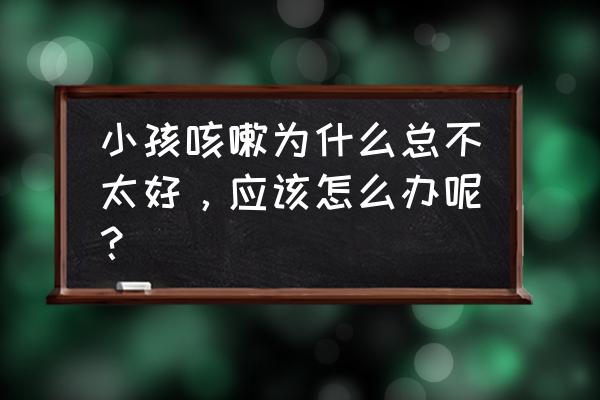 小儿咳嗽老不好怎么办 小孩咳嗽为什么总不太好，应该怎么办呢？